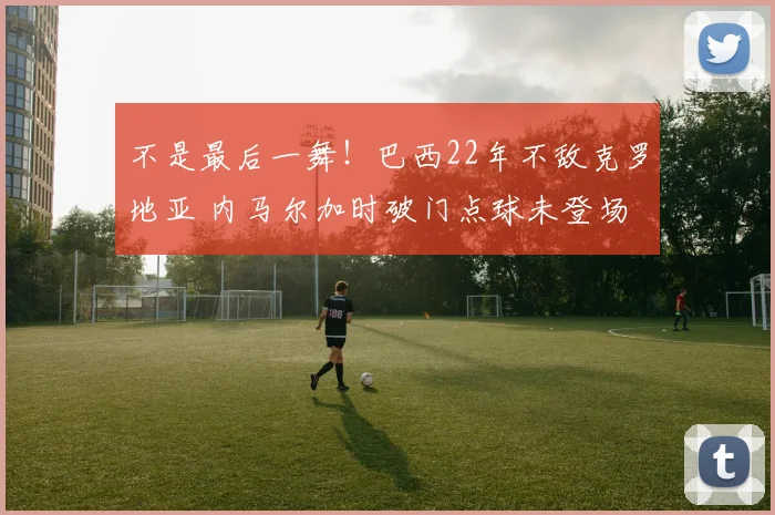 不是最后一舞！巴西22年不敌克罗地亚 内马尔加时破门点球未登场