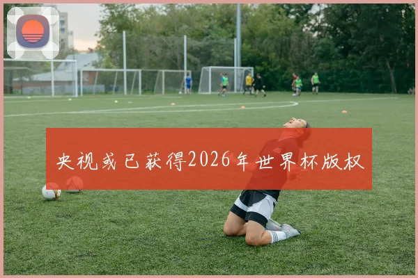 央视或已获得2026年世界杯版权
