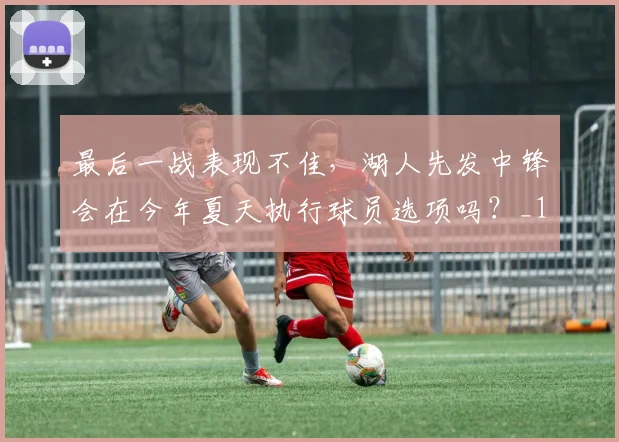 最后一战表现不佳，湖人先发中锋会在今年夏天执行球员选项吗？_1