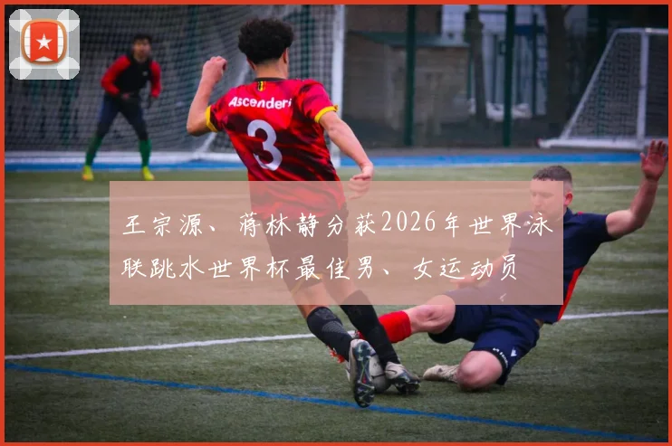 王宗源、蒋林静分获2026年世界泳联跳水世界杯最佳男、女运动员