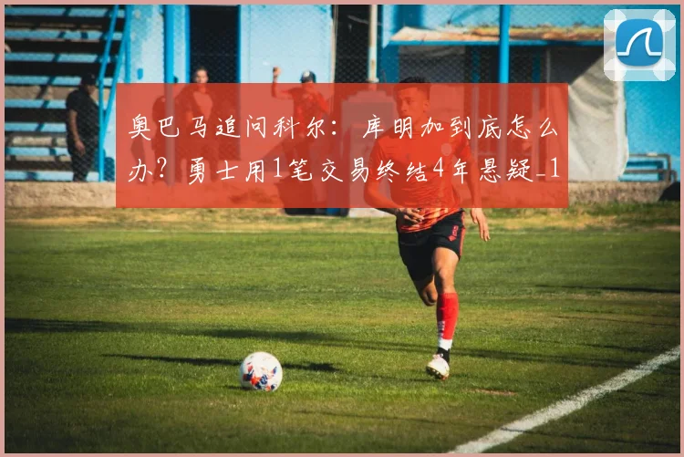 奥巴马追问科尔：库明加到底怎么办？勇士用1笔交易终结4年悬疑_1