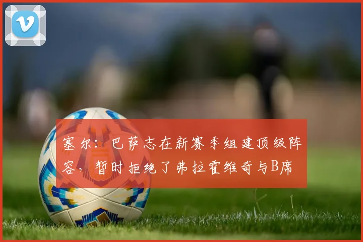 塞尔：巴萨志在新赛季组建顶级阵容，暂时拒绝了弗拉霍维奇与B席