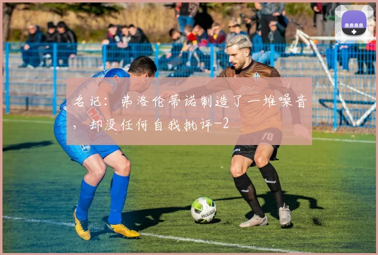 名记：弗洛伦蒂诺制造了一堆噪音，却没任何自我批评