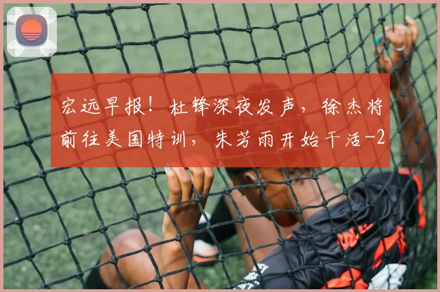 宏远早报！杜锋深夜发声，徐杰将前往美国特训，朱芳雨开始干活