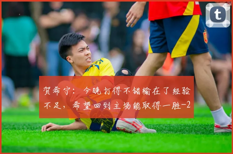 贺希宁：今晚打得不错输在了经验不足，希望回到主场能取得一胜