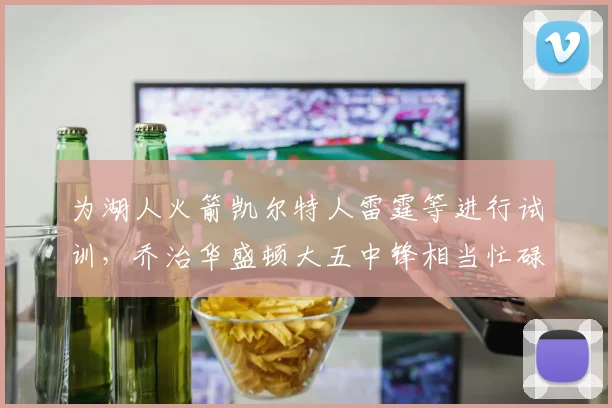为湖人火箭凯尔特人雷霆等进行试训，乔治华盛顿大五中锋相当忙碌