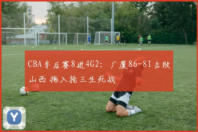 CBA季后赛8进4G2：广厦86-81击败山西 拖入抢三生死战