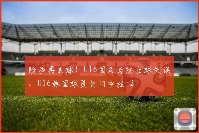 险些再丢球！U16国足后防出球失误，U16韩国球员打门中柱