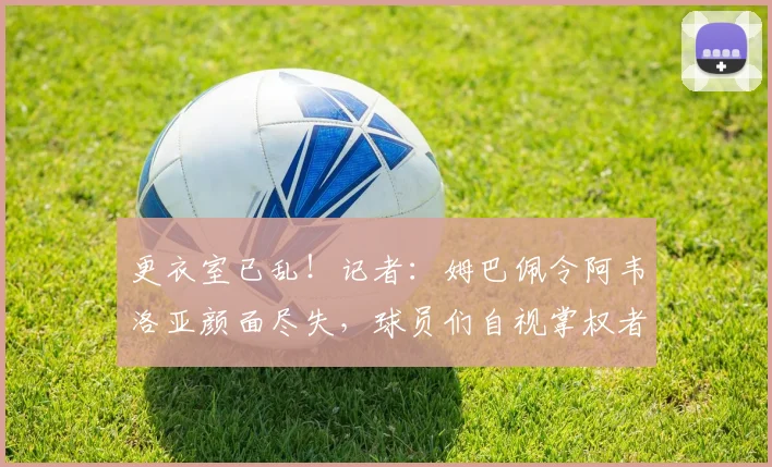 更衣室已乱！记者：姆巴佩令阿韦洛亚颜面尽失，球员们自视掌权者