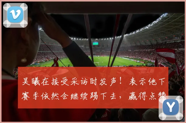 吴曦在接受采访时发声！表示他下赛季依然会继续踢下去，赢得点赞