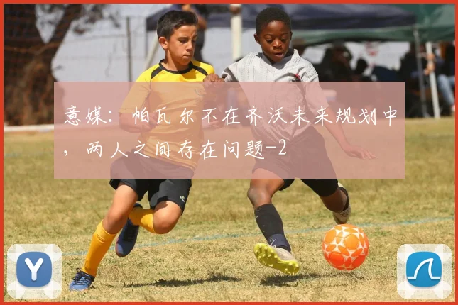 意媒：帕瓦尔不在齐沃未来规划中，两人之间存在问题