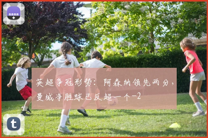 英超争冠形势：阿森纳领先两分，曼城净胜球已反超一个