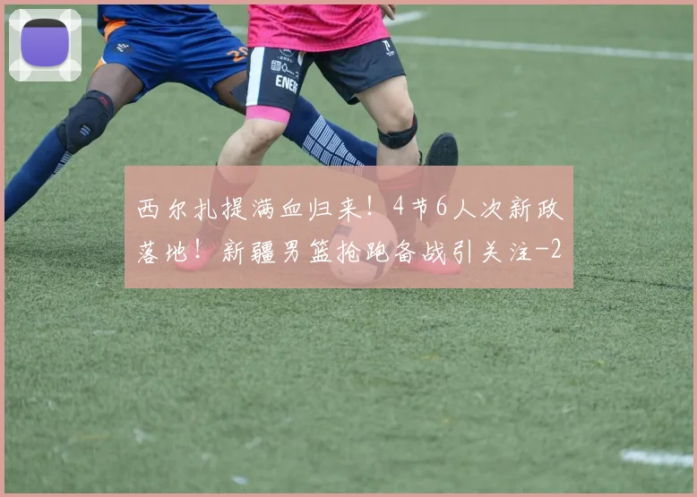 西尔扎提满血归来！4节6人次新政落地！新疆男篮抢跑备战引关注