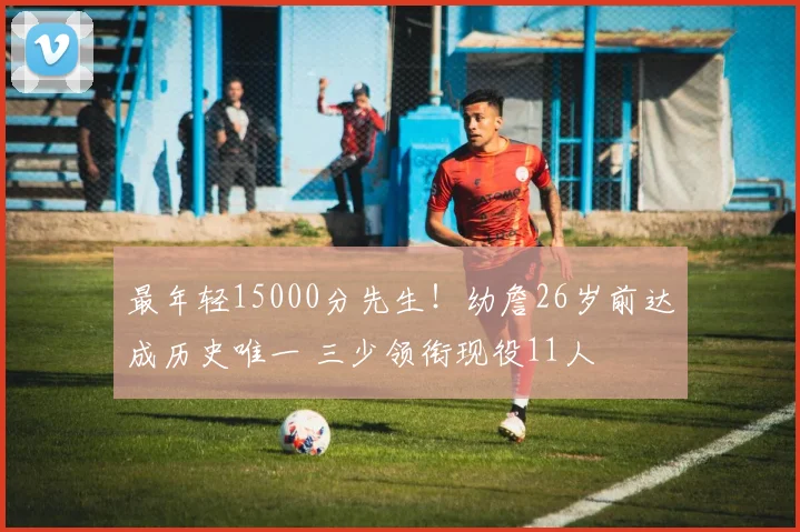最年轻15000分先生！幼詹26岁前达成历史唯一 三少领衔现役11人