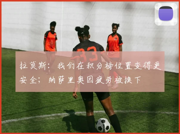 拉莫斯：我们在积分榜位置变得更安全；纳萨里奥因疲劳被换下