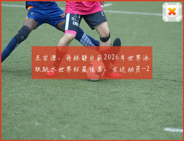 王宗源、蒋林静分获2026年世界泳联跳水世界杯最佳男、女运动员