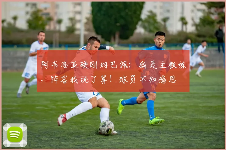 阿韦洛亚硬刚姆巴佩：我是主教练，阵容我说了算！球员不知感恩