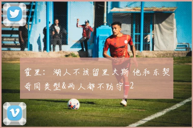 霍里：湖人不该留里夫斯 他和东契奇同类型&两人都不防守