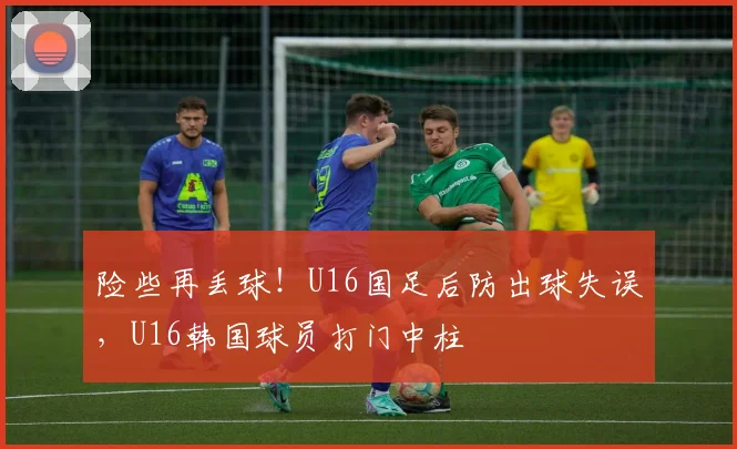 险些再丢球！U16国足后防出球失误，U16韩国球员打门中柱