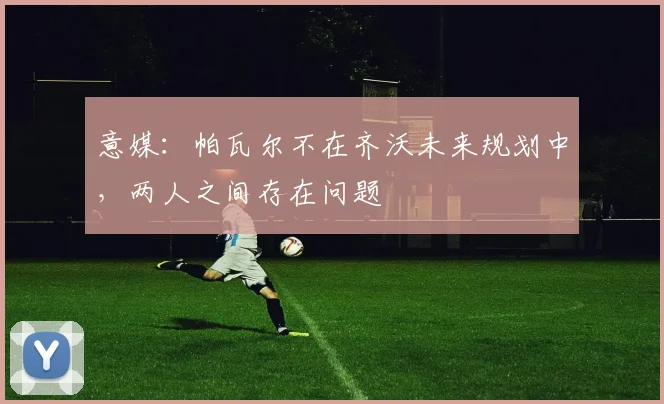 意媒：帕瓦尔不在齐沃未来规划中，两人之间存在问题