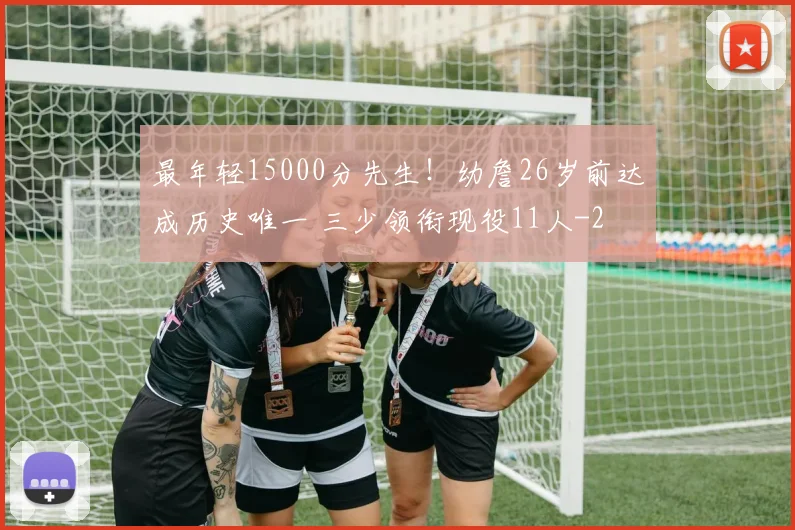 最年轻15000分先生！幼詹26岁前达成历史唯一 三少领衔现役11人