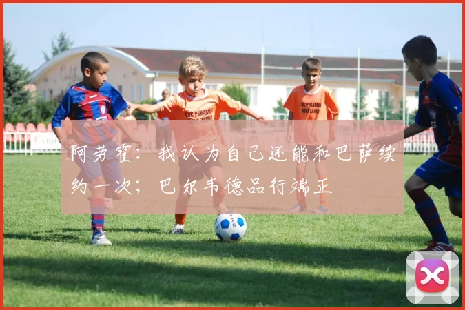 阿劳霍：我认为自己还能和巴萨续约一次；巴尔韦德品行端正