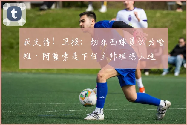 获支持！卫报：切尔西球员认为哈维·阿隆索是下任主帅理想人选