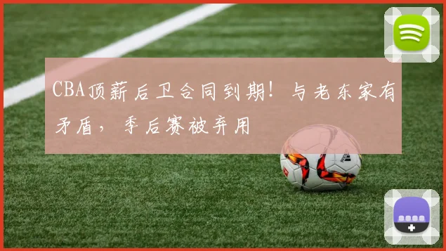 CBA顶薪后卫合同到期！与老东家有矛盾，季后赛被弃用