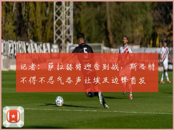 记者：萨拉赫将迎告别战，斯洛特不得不忍气吞声让埃及边锋首发