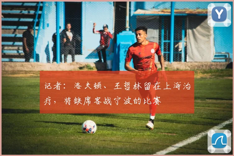 记者：洛夫顿、王哲林留在上海治疗，将缺席客战宁波的比赛