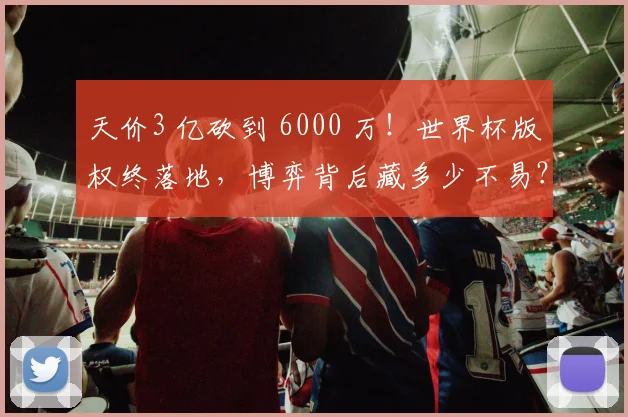 天价3 亿砍到 6000 万！世界杯版权终落地，博弈背后藏多少不易？