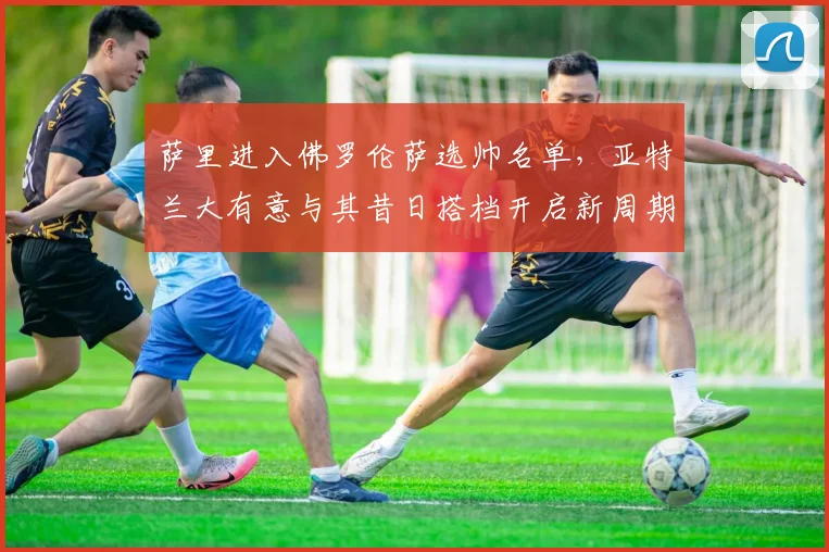 萨里进入佛罗伦萨选帅名单，亚特兰大有意与其昔日搭档开启新周期
