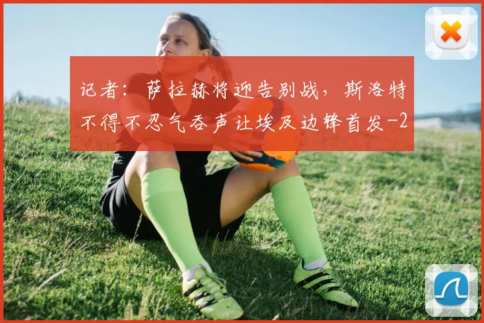 记者：萨拉赫将迎告别战，斯洛特不得不忍气吞声让埃及边锋首发