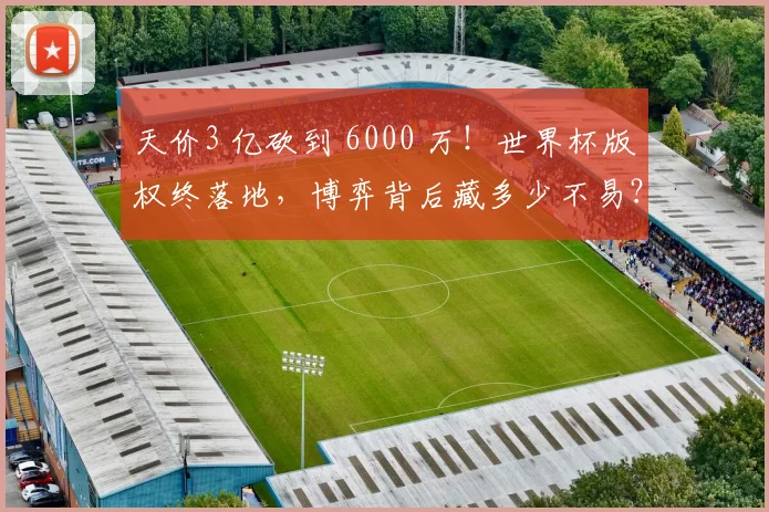天价3 亿砍到 6000 万！世界杯版权终落地，博弈背后藏多少不易？