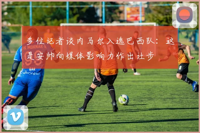 多位记者谈内马尔入选巴西队：这是安帅向媒体影响力作出让步