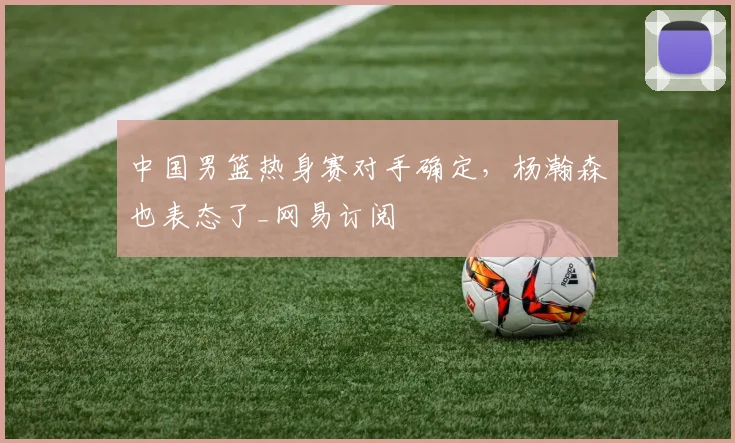 中国男篮热身赛对手确定，杨瀚森也表态了_网易订阅