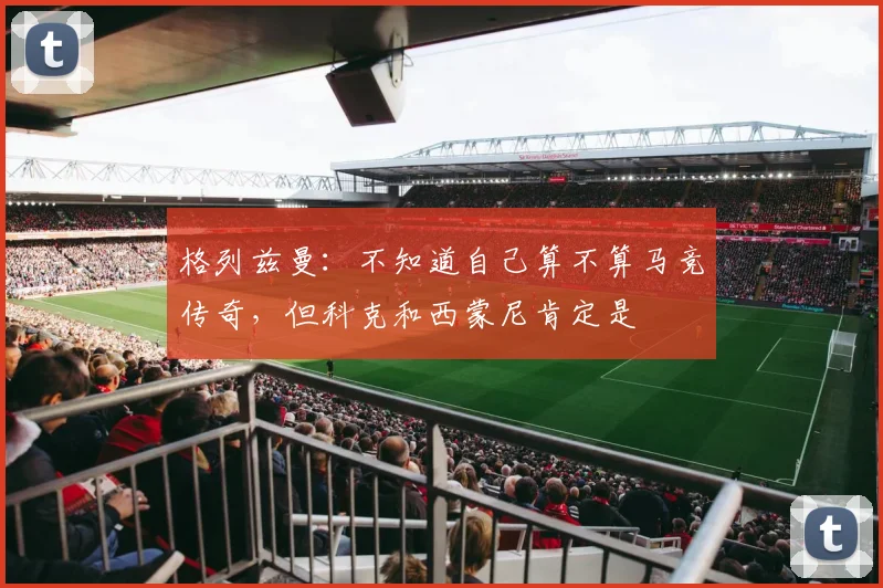 格列兹曼：不知道自己算不算马竞传奇，但科克和西蒙尼肯定是