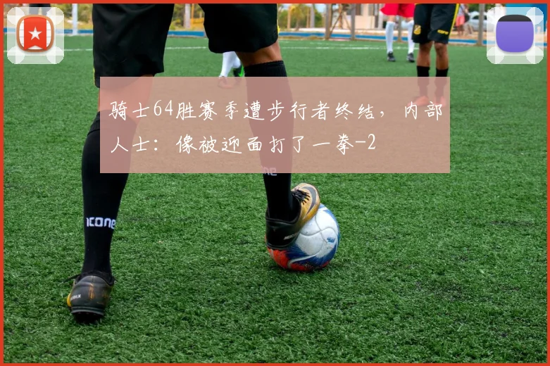 骑士64胜赛季遭步行者终结，内部人士：像被迎面打了一拳