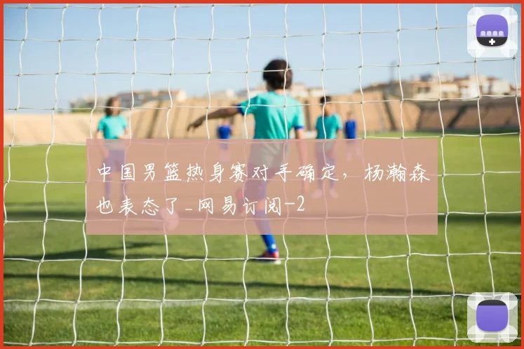 中国男篮热身赛对手确定，杨瀚森也表态了_网易订阅