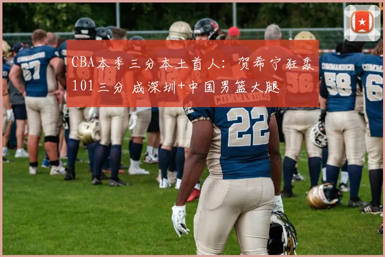 CBA本季三分本土首人：贺希宁狂轰101三分 成深圳+中国男篮大腿