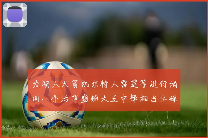 为湖人火箭凯尔特人雷霆等进行试训，乔治华盛顿大五中锋相当忙碌
