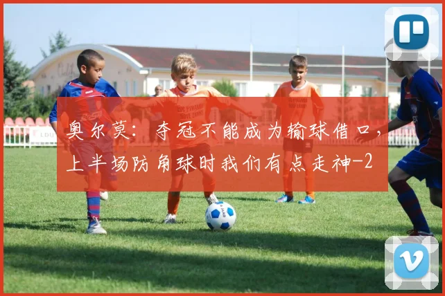 奥尔莫：夺冠不能成为输球借口，上半场防角球时我们有点走神