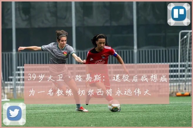 39岁大卫·路易斯：退役后我想成为一名教练 切尔西将永远伟大