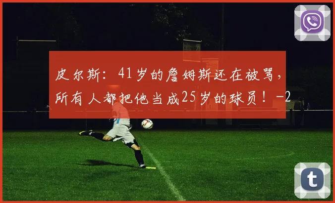 皮尔斯：41岁的詹姆斯还在被骂，所有人都把他当成25岁的球员！