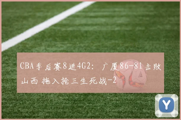 CBA季后赛8进4G2：广厦86-81击败山西 拖入抢三生死战