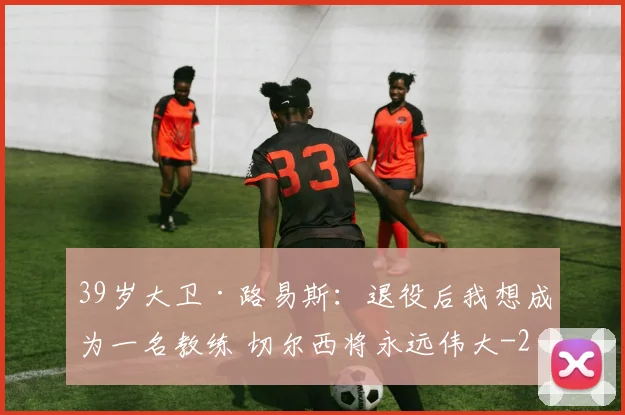 39岁大卫·路易斯：退役后我想成为一名教练 切尔西将永远伟大