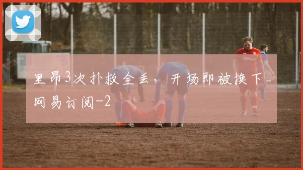 里昂3次扑救全丢，开场即被换下_网易订阅