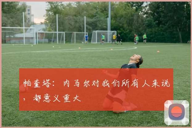 帕奎塔：内马尔对我们所有人来说，都意义重大