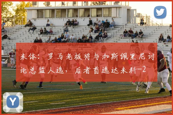 米体：罗马老板将与加斯佩里尼讨论总监人选，后者首选达米科