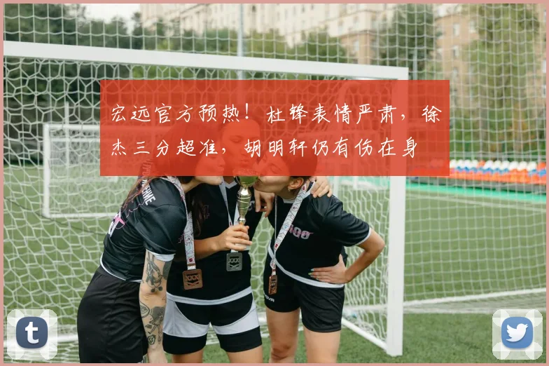 宏远官方预热！杜锋表情严肃，徐杰三分超准，胡明轩仍有伤在身